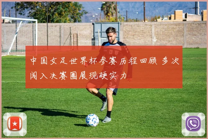 中国女足世界杯参赛历程回顾 多次闯入决赛圈展现硬实力