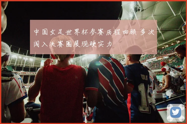 中国女足世界杯参赛历程回顾 多次闯入决赛圈展现硬实力