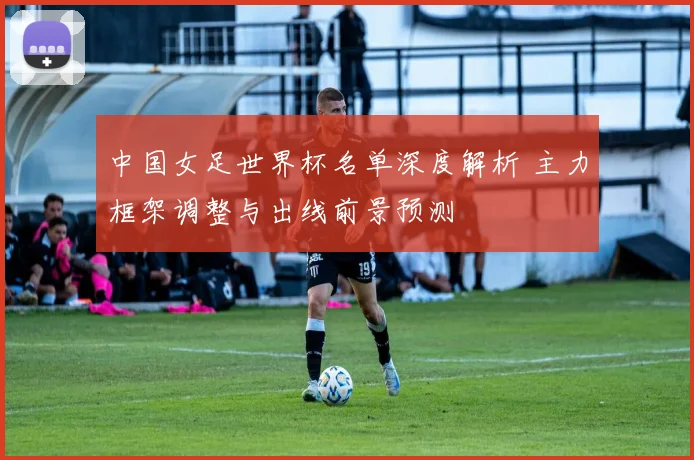 中国女足世界杯名单深度解析 主力框架调整与出线前景预测
